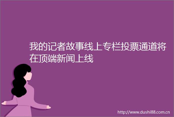 我的记者故事线上专栏投票通道将在顶端新闻上线