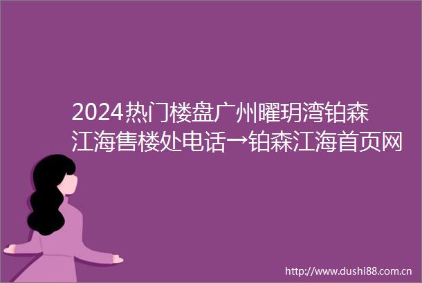 2024热门楼盘广州曜玥湾铂森江海售楼处电话→铂森江海首页网站→楼盘百科