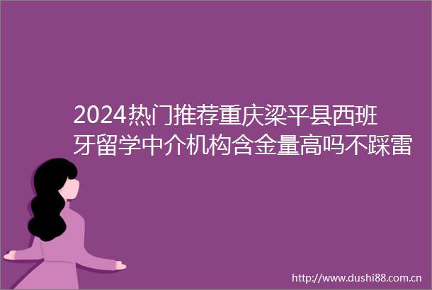 2024热门推荐重庆梁平县西班牙留学中介机构含金量高吗不踩雷2024top西班牙留学中介机构口碑一览
