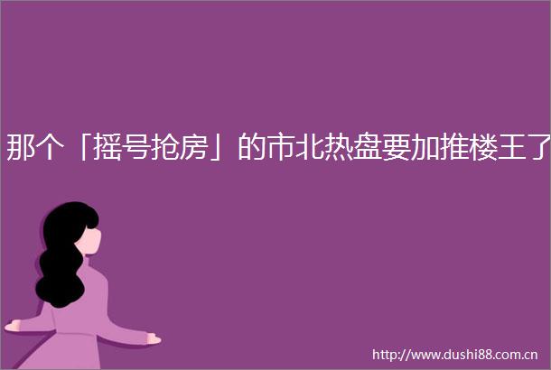 那个「摇号抢房」的市北热盘要加推楼王了