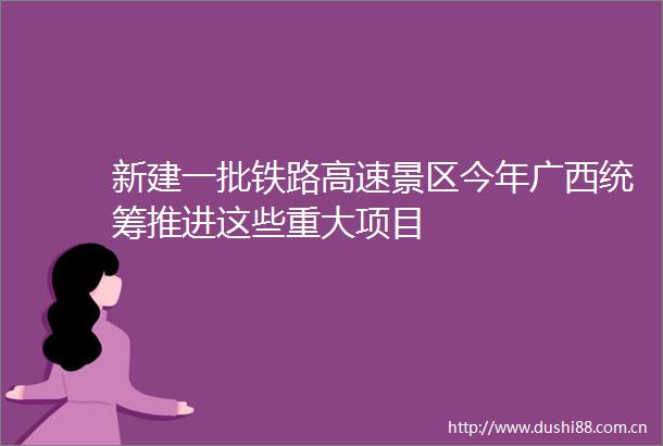 新建一批铁路高速景区今年广西统筹推进这些重大项目