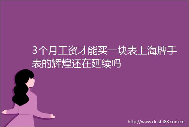 3个月工资才能买一块表上海牌手表的辉煌还在延续吗