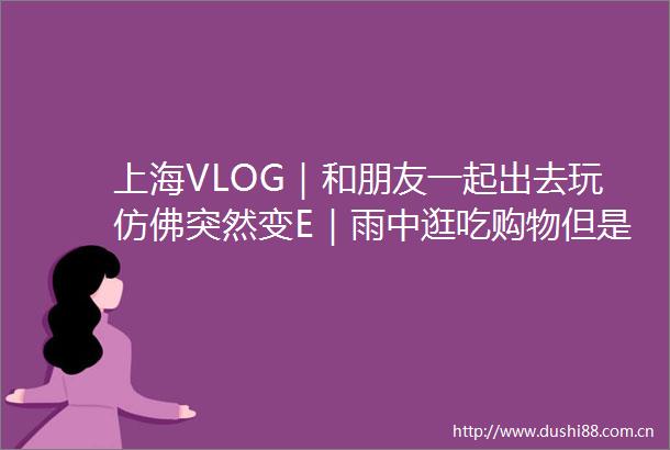 上海VLOG｜和朋友一起出去玩仿佛突然变E｜雨中逛吃购物但是开心的两天旅行记录｜碳水脑袋凑一起就是要每天吃面包