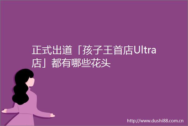 正式出道「孩子王首店Ultra店」都有哪些花头