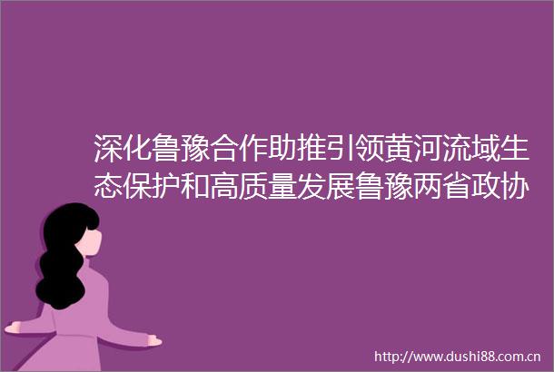 深化鲁豫合作助推引领黄河流域生态保护和高质量发展鲁豫两省政协召开协商座谈会孔昌生主持葛慧君出席