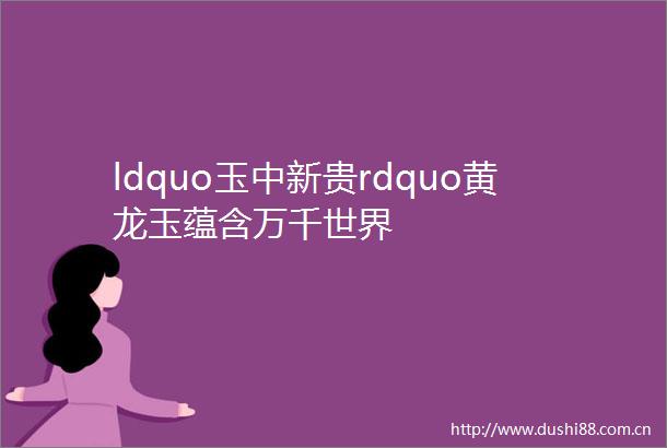 ldquo玉中新贵rdquo黄龙玉蕴含万千世界