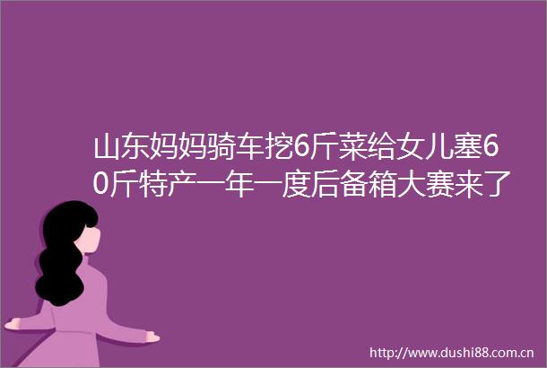 山东妈妈骑车挖6斤菜给女儿塞60斤特产一年一度后备箱大赛来了