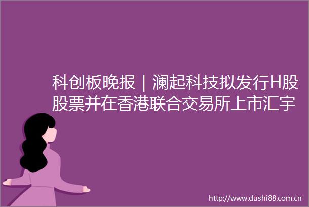 科创板晚报｜澜起科技拟发行H股股票并在香港联合交易所上市汇宇制药注射用HY0001a获批临床