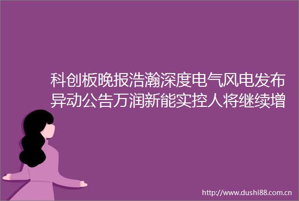 科创板晚报浩瀚深度电气风电发布异动公告万润新能实控人将继续增持