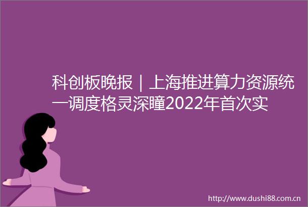 科创板晚报｜上海推进算力资源统一调度格灵深瞳2022年首次实现盈利成功摘U