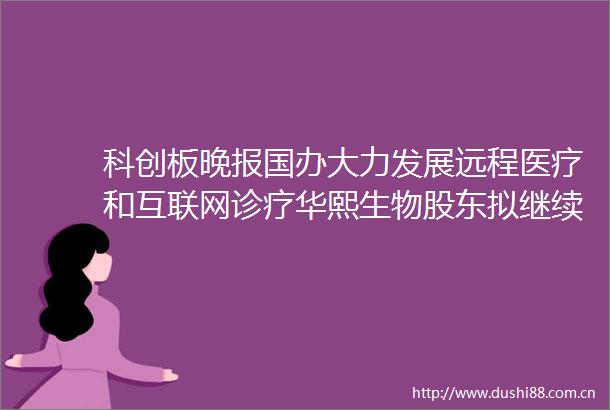 科创板晚报国办大力发展远程医疗和互联网诊疗华熙生物股东拟继续减持公司不超1股份