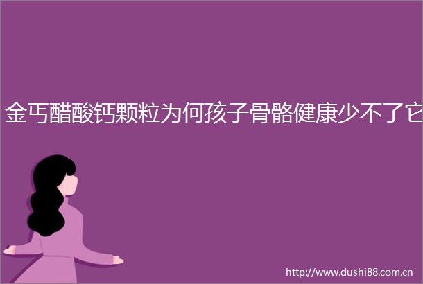 金丐醋酸钙颗粒为何孩子骨骼健康少不了它