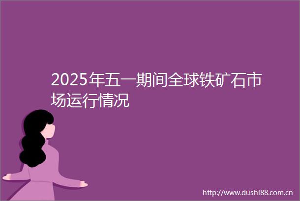 2025年五一期间全球铁矿石市场运行情况