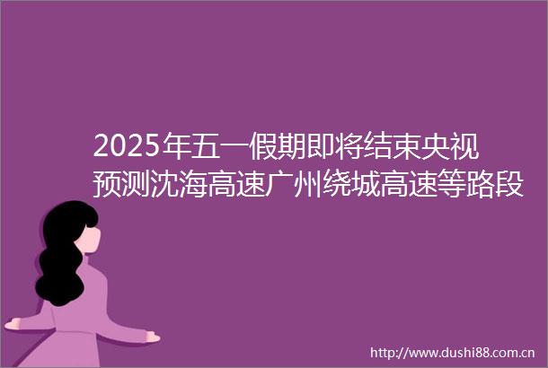 2025年五一假期即将结束央视预测沈海高速广州绕城高速等路段将迎来拥堵高峰