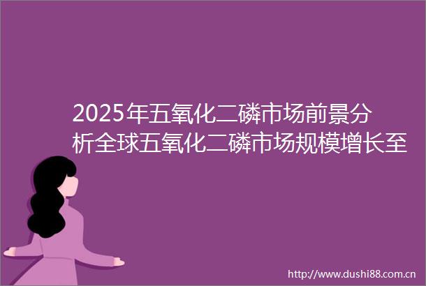 2025年五氧化二磷市场前景分析全球五氧化二磷市场规模增长至17797亿元