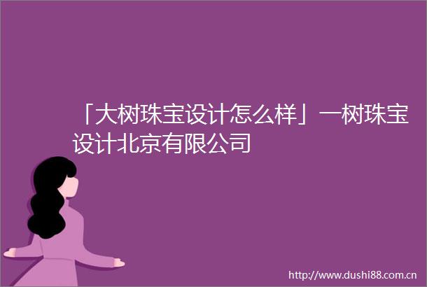 「大树珠宝设计怎么样」一树珠宝设计北京有限公司