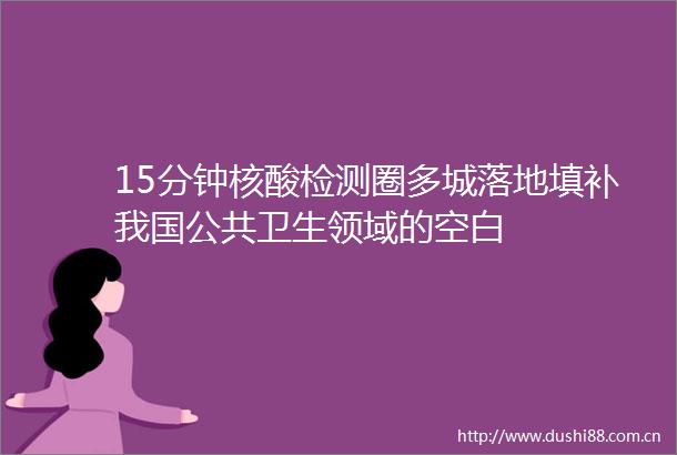 15分钟核酸检测圈多城落地填补我国公共卫生领域的空白
