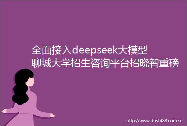 全面接入deepseek大模型聊城大学招生咨询平台招晓智重磅升级打造你的24小时AI招生顾问