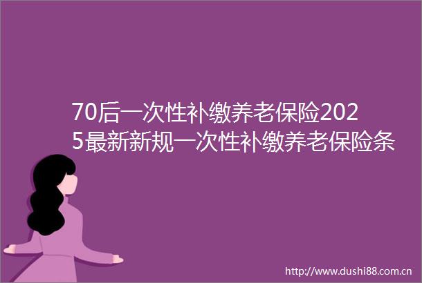 70后一次性补缴养老保险2025最新新规一次性补缴养老保险条件是什么（25年5月11日）