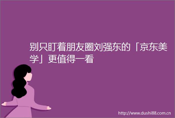 别只盯着朋友圈刘强东的「京东美学」更值得一看