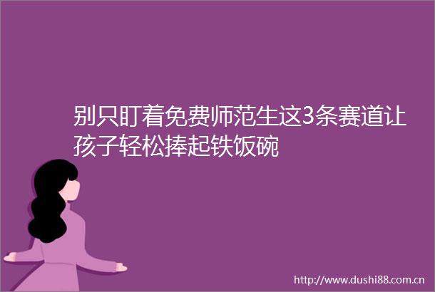 别只盯着免费师范生这3条赛道让孩子轻松捧起铁饭碗