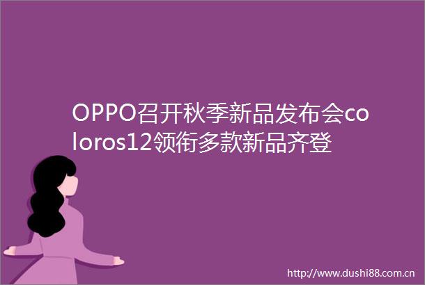 OPPO召开秋季新品发布会coloros12领衔多款新品齐登场