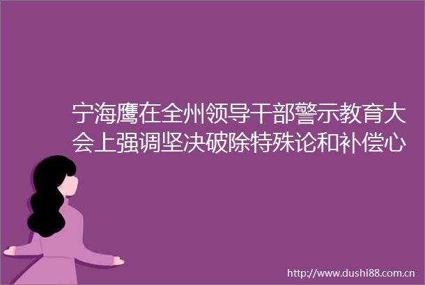 宁海鹰在全州警示教育大会上强调坚决破除特殊论和补偿心理扎实开展学习教育推动党风政风持续向好