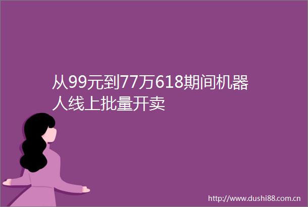 从99元到77万618期间机器人线上批量开卖