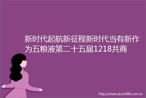 新时代起航新征程新时代当有新作为五粮液第二十五届1218共商共建共享大会隆重举行
