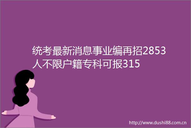 统考最新消息事业编再招2853人不限户籍专科可报315
