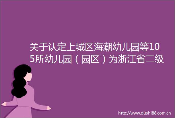 关于认定上城区海潮幼儿园等105所幼儿园（园区）为浙江省二级幼儿园的通知