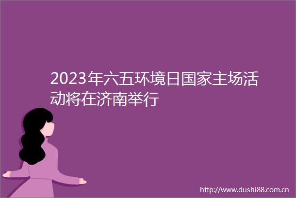 2023年六五环境日主场活动将在济南举行