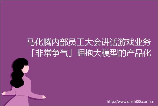 马化腾内部员工大会讲话游戏业务「非常争气」拥抱大模型的产品化落地场景