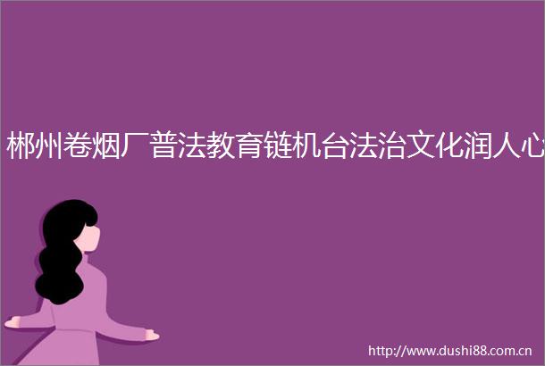 郴州卷烟厂普法教育链机台法治文化润人心