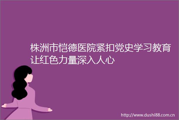 株洲市恺德医院紧扣党史学习教育让红色力量深入人心