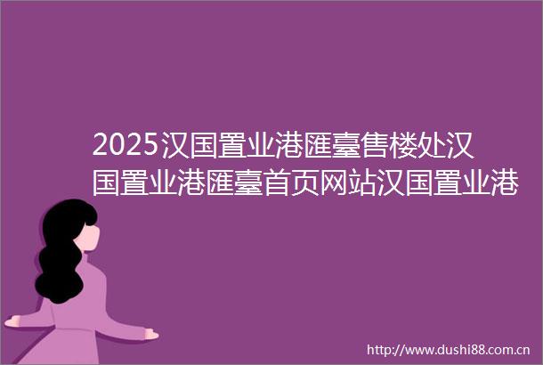 2025汉国置业港匯臺售楼处汉国置业港匯臺首页网站汉国置业港匯臺欢迎您楼盘详情备案价交楼时间容积率