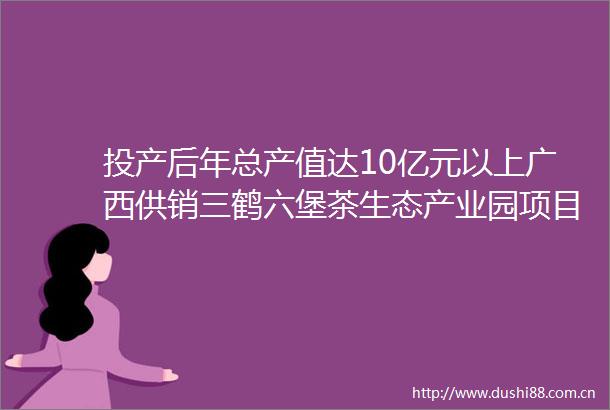 投产后年总产值达10亿元以上广西供销三鹤六堡茶生态产业园项目开工