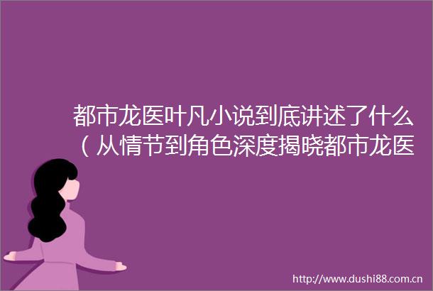 都市龙医叶凡小说到底讲述了什么（从情节到角色深度揭晓都市龙医叶凡小说）