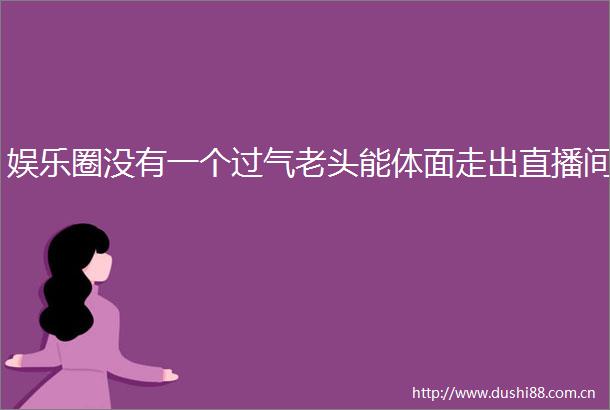 娱乐圈没有一个过气老头能体面走出直播间