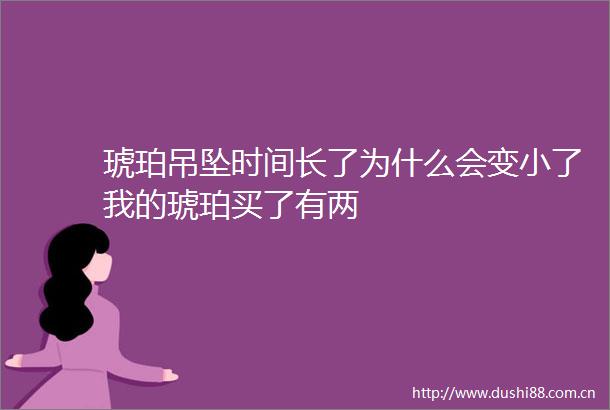 琥珀吊坠时间长了为什么会变小了我的琥珀买了有两