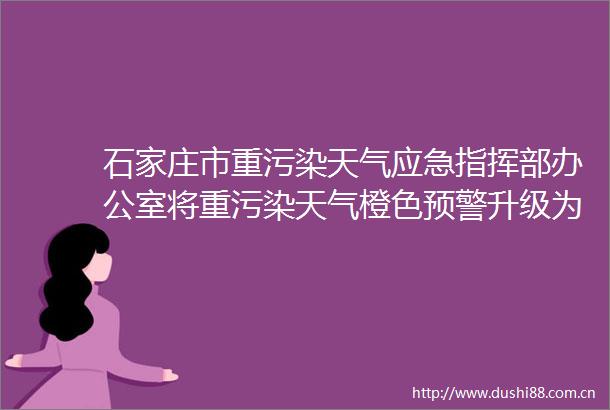 石家庄市重污染天气应急指挥部办公室将重污染天气橙色预警升级为红色预警启动ⅰ级应急响应