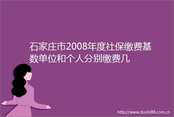 石家庄市2008年度社保缴费基数单位和个人分别缴费几