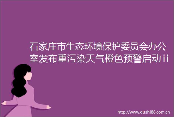 石家庄市生态环境保护委员会办公室发布重污染天气橙色预警启动ⅱ级应急响应