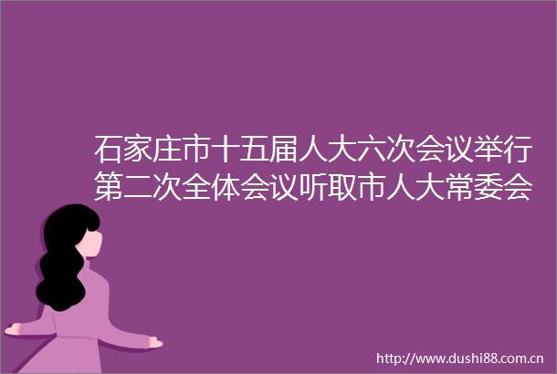 石家庄市十五届人大六次会议举行第二次全体会议听取市人大常委会和市市检察院工作报告