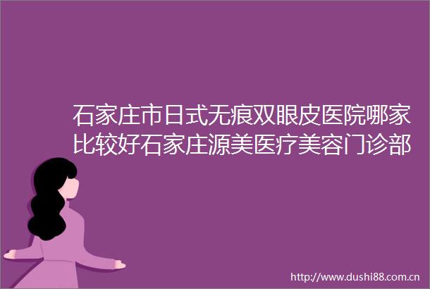 石家庄市日式无痕双眼皮医院哪家比较好石家庄源美医疗美容门诊部口碑擅长分享一览看