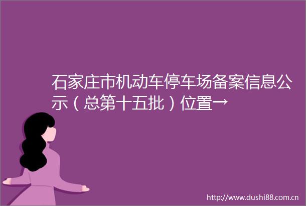 石家庄市机动车停车场备案信息公示（总第十五批）位置→