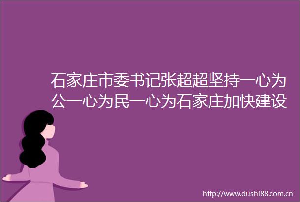石家庄市委书记张超超坚持一心为公一心为民一心为石家庄加快建设让本地人自豪外地人向往的魅力之城