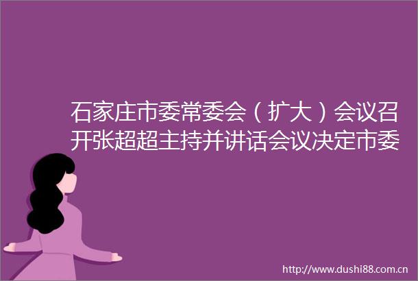 石家庄市委常委会（扩大）会议召开张超超主持并讲话会议决定市委十一届六次全会于12月21日召开