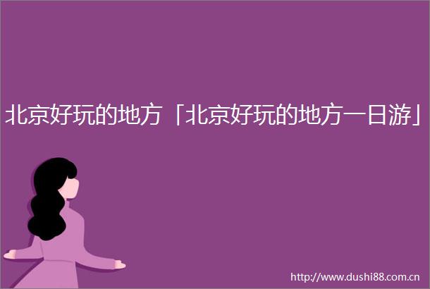 北京好玩的地方「北京好玩的地方一日游」