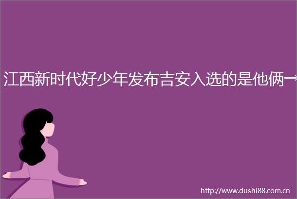 江西新时代好少年发布吉安入选的是他俩→